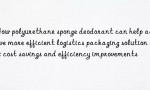 How polyurethane sponge deodorant can help achieve more efficient logistics packaging solutions: cost savings and efficiency improvements