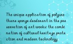 The unique application of polyurethane sponge deodorant in the preservation of art works: the combination of cultural heritage protection and modern technology