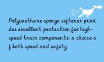 Polyurethane sponge softener provides excellent protection for high-speed train components: a choice of both speed and safety