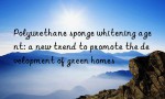 Polyurethane sponge whitening agent: a new trend to promote the development of green homes