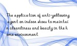 The application of anti-yellowing agent on indoor shoes to maintain cleanliness and beauty in the home environment