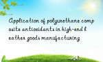 Application of polyurethane composite antioxidants in high-end leather goods manufacturing