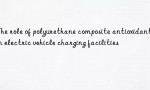 The role of polyurethane composite antioxidants in electric vehicle charging facilities