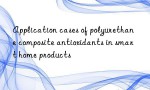 Application cases of polyurethane composite antioxidants in smart home products